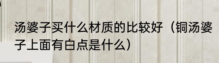 汤婆子买什么材质的比较好（铜汤婆子上面有白点是什么）