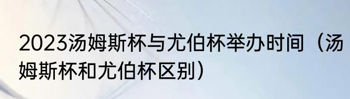 2023汤姆斯杯与尤伯杯举办时间（汤姆斯杯和尤伯杯区别）