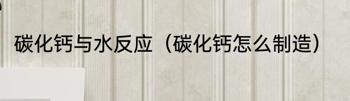 碳化钙与水反应（碳化钙怎么制造）