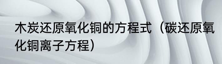 木炭还原氧化铜的方程式（碳还原氧化铜离子方程）