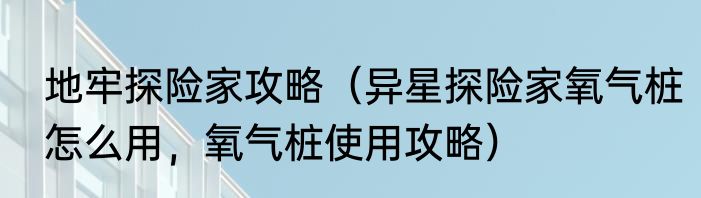 地牢探险家攻略（异星探险家氧气桩怎么用，氧气桩使用攻略）