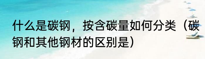 什么是碳钢，按含碳量如何分类（碳钢和其他钢材的区别是）