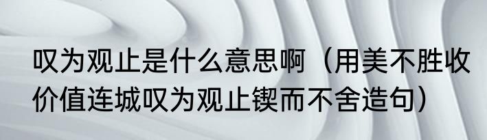 叹为观止是什么意思啊（用美不胜收价值连城叹为观止锲而不舍造句）
