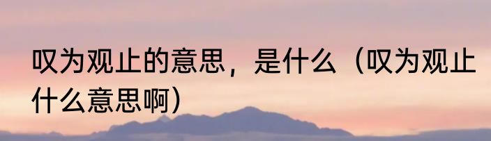 叹为观止的意思，是什么（叹为观止什么意思啊）