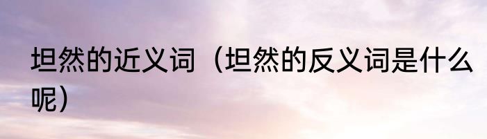 坦然的近义词（坦然的反义词是什么呢）