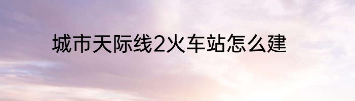 城市天际线2火车站怎么建