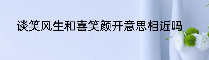谈笑风生和喜笑颜开意思相近吗