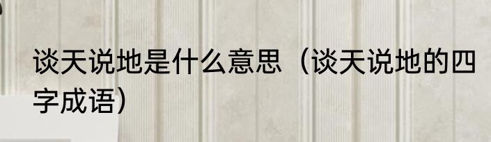 谈天说地是什么意思（谈天说地的四字成语）