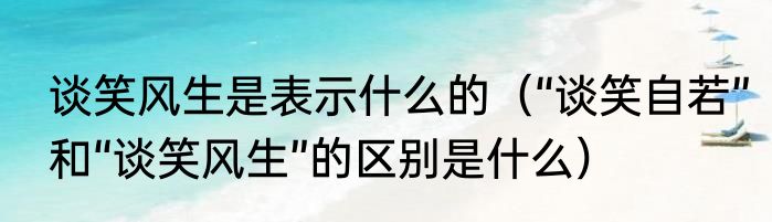 谈笑风生是表示什么的（“谈笑自若”和“谈笑风生”的区别是什么）