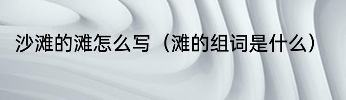 沙滩的滩怎么写（滩的组词是什么）