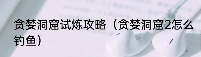 贪婪洞窟试炼攻略（贪婪洞窟2怎么钓鱼）