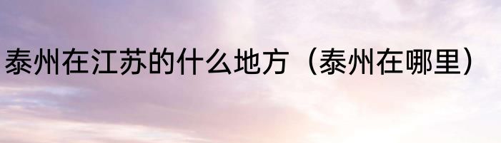 泰州在江苏的什么地方（泰州在哪里）