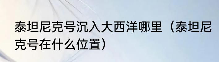 泰坦尼克号沉入大西洋哪里（泰坦尼克号在什么位置）