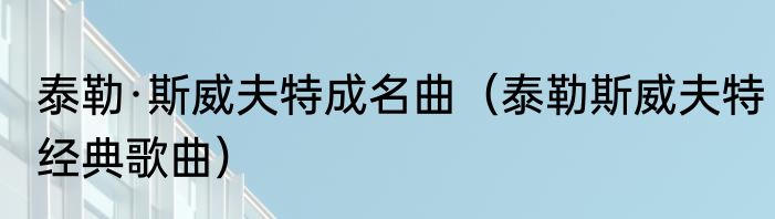 泰勒·斯威夫特成名曲（泰勒斯威夫特经典歌曲）