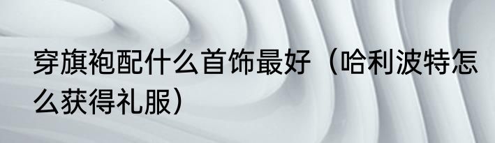 穿旗袍配什么首饰最好（哈利波特怎么获得礼服）