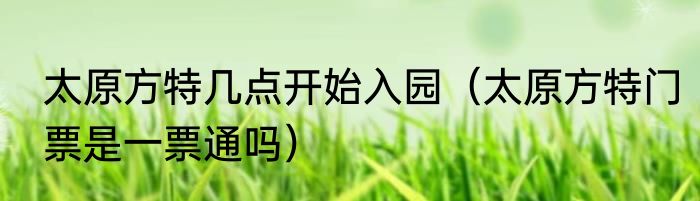 太原方特几点开始入园（太原方特门票是一票通吗）