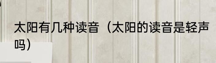 太阳有几种读音（太阳的读音是轻声吗）