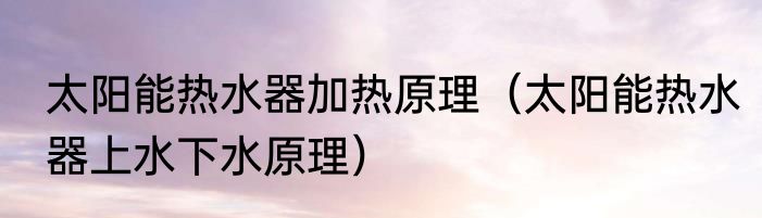 太阳能热水器加热原理（太阳能热水器上水下水原理）