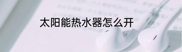 太阳能热水器怎么开