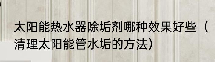 太阳能热水器除垢剂哪种效果好些（清理太阳能管水垢的方法）