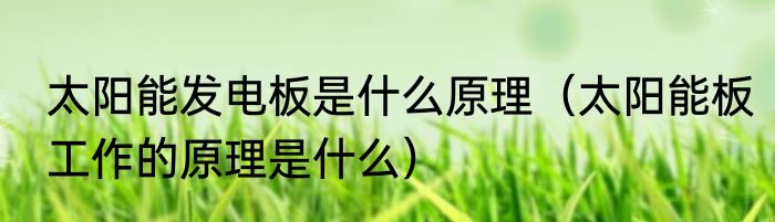 太阳能发电板是什么原理（太阳能板工作的原理是什么）