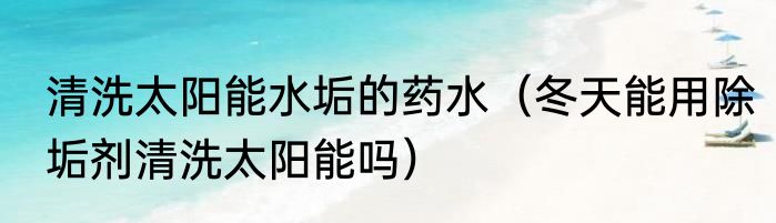 清洗太阳能水垢的药水（冬天能用除垢剂清洗太阳能吗）