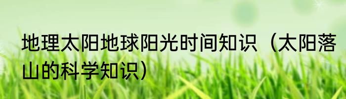 地理太阳地球阳光时间知识（太阳落山的科学知识）