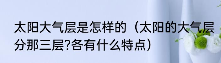 太阳大气层是怎样的（太阳的大气层分那三层?各有什么特点）