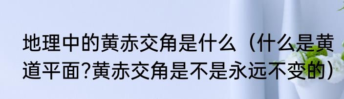 地理中的黄赤交角是什么（什么是黄道平面?黄赤交角是不是永远不变的）