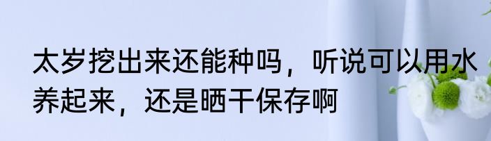 太岁挖出来还能种吗，听说可以用水养起来，还是晒干保存啊