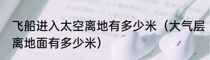 飞船进入太空离地有多少米（大气层离地面有多少米）