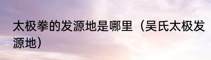 太极拳的发源地是哪里（吴氏太极发源地）