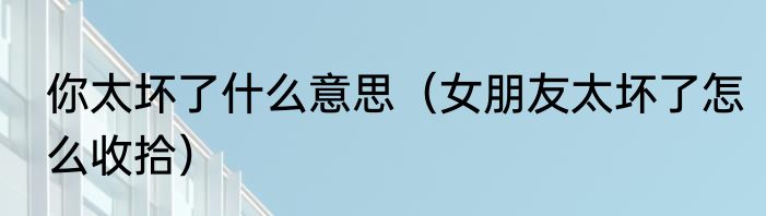 你太坏了什么意思（女朋友太坏了怎么收拾）
