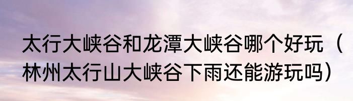 太行大峡谷和龙潭大峡谷哪个好玩（林州太行山大峡谷下雨还能游玩吗）
