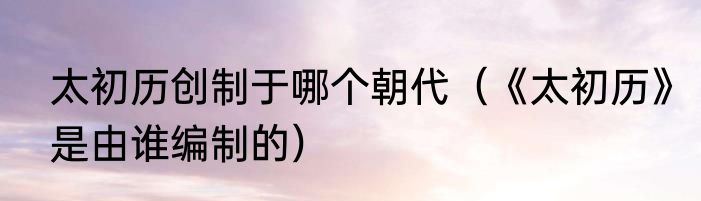 太初历创制于哪个朝代（《太初历》是由谁编制的）