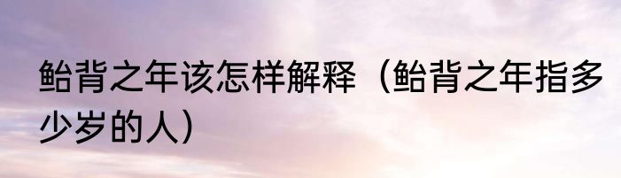 鲐背之年该怎样解释（鲐背之年指多少岁的人）