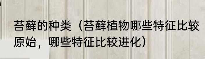 苔藓的种类（苔藓植物哪些特征比较原始，哪些特征比较进化）