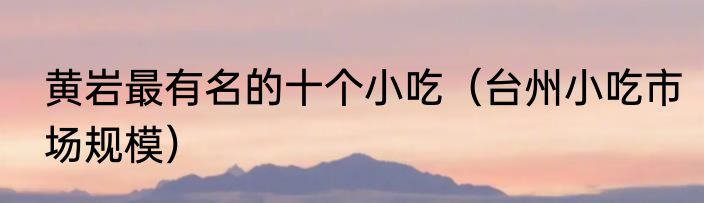 黄岩最有名的十个小吃（台州小吃市场规模）