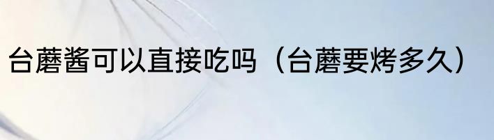 台蘑酱可以直接吃吗（台蘑要烤多久）