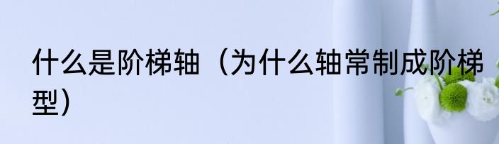 什么是阶梯轴（为什么轴常制成阶梯型）