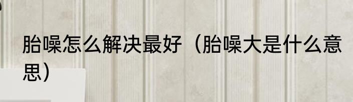 胎噪怎么解决最好（胎噪大是什么意思）