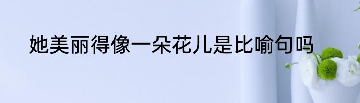 她美丽得像一朵花儿是比喻句吗