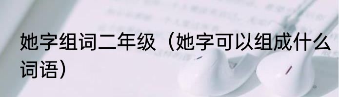 她字组词二年级（她字可以组成什么词语）