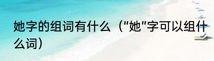 她字的组词有什么（“她”字可以组什么词）