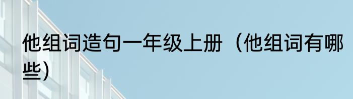 他组词造句一年级上册（他组词有哪些）
