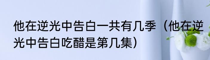 他在逆光中告白一共有几季（他在逆光中告白吃醋是第几集）