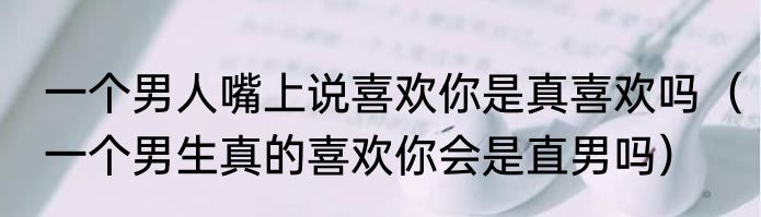 一个男人嘴上说喜欢你是真喜欢吗（一个男生真的喜欢你会是直男吗）