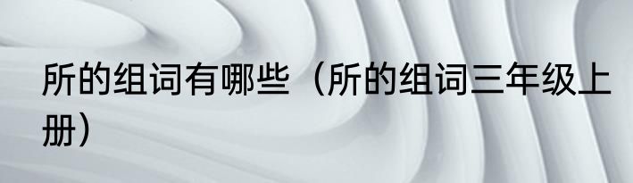 所的组词有哪些（所的组词三年级上册）