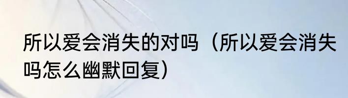 所以爱会消失的对吗（所以爱会消失吗怎么幽默回复）