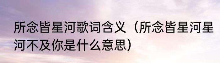 所念皆星河歌词含义（所念皆星河星河不及你是什么意思）